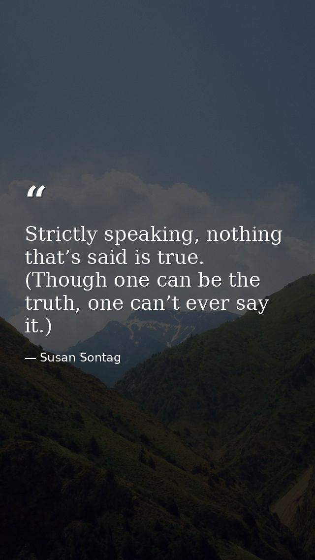 Strictly speaking, nothing that’s said is true. (Though one can be the truth, one can’t ever say it.) — Susan Sontag