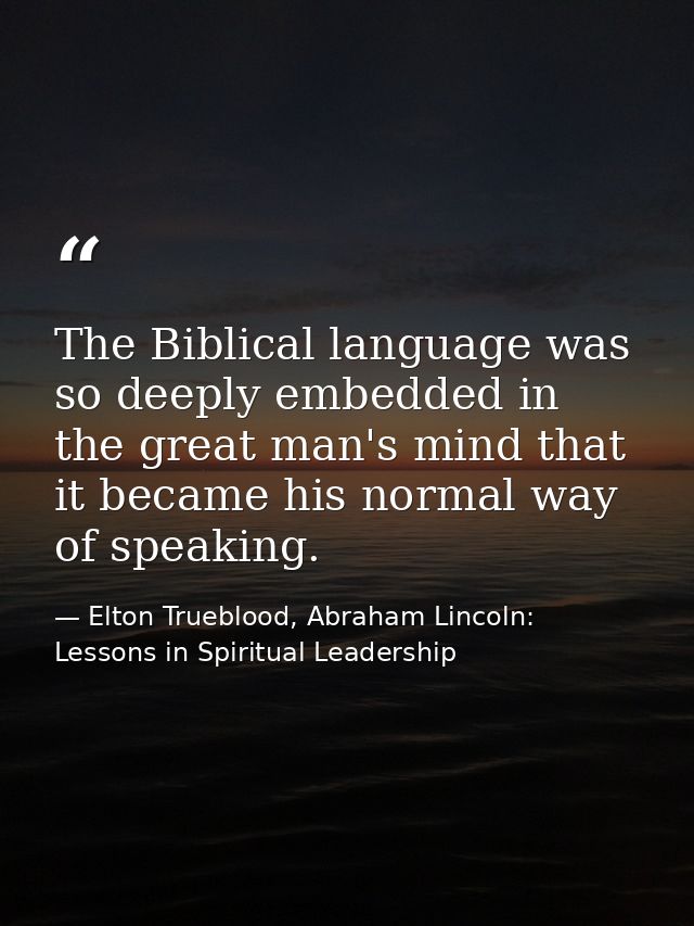 The Biblical language was so deeply embedded in the great man's mind that it became his normal way of speaking. — Elton Trueblood, Abraham Lincoln: Lessons in Spiritual Leadership