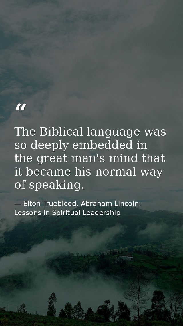 The Biblical language was so deeply embedded in the great man's mind that it became his normal way of speaking. — Elton Trueblood, Abraham Lincoln: Lessons in Spiritual Leadership