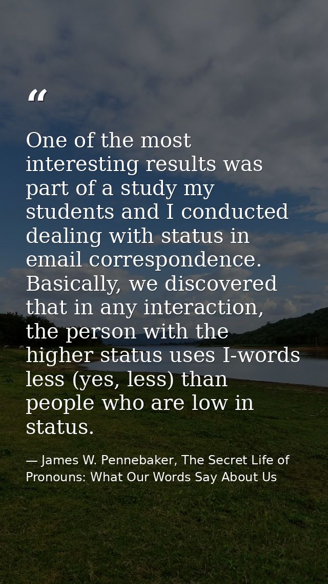 One of the most interesting results was part of a study my students and I conducted dealing with status in email corresp — James W. Pennebaker, The Secret Life of Pronouns: What Our Words Say About Us
