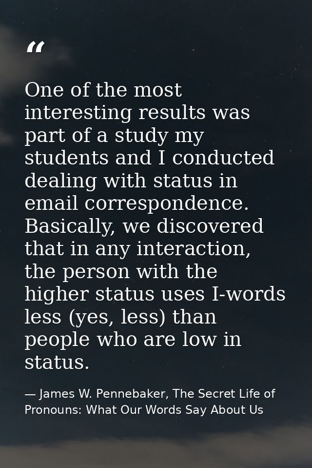 One of the most interesting results was part of a study my students and I conducted dealing with status in email corresp — James W. Pennebaker, The Secret Life of Pronouns: What Our Words Say About Us