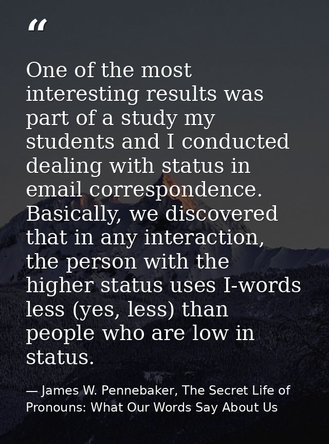 One of the most interesting results was part of a study my students and I conducted dealing with status in email corresp — James W. Pennebaker, The Secret Life of Pronouns: What Our Words Say About Us