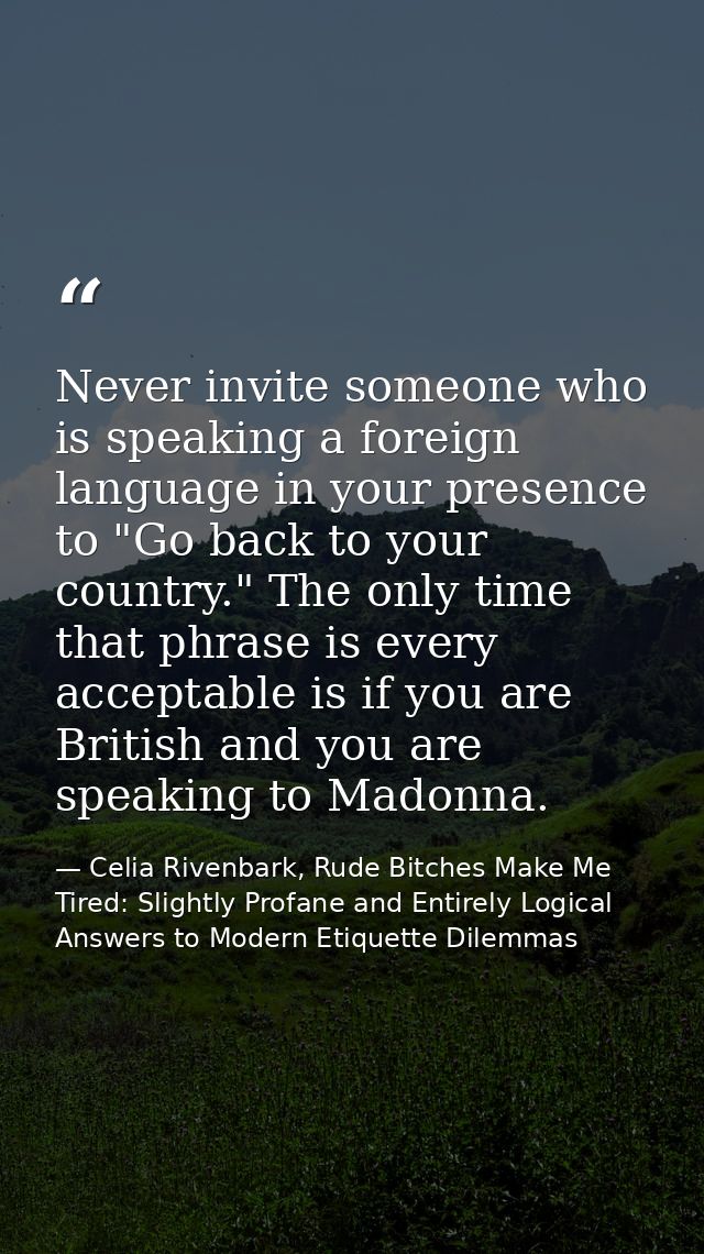 Never invite someone who is speaking a foreign language in your presence to "Go back to your country." The only time tha — Celia Rivenbark, Rude Bitches Make Me Tired: Slightly Profane and Entirely Logical Answers to Modern Etiquette Dilemmas