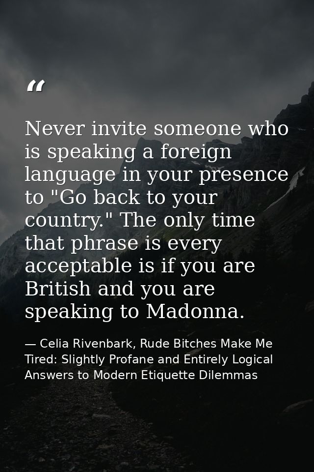 Never invite someone who is speaking a foreign language in your presence to "Go back to your country." The only time tha — Celia Rivenbark, Rude Bitches Make Me Tired: Slightly Profane and Entirely Logical Answers to Modern Etiquette Dilemmas