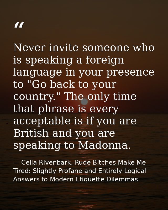 Never invite someone who is speaking a foreign language in your presence to "Go back to your country." The only time tha — Celia Rivenbark, Rude Bitches Make Me Tired: Slightly Profane and Entirely Logical Answers to Modern Etiquette Dilemmas