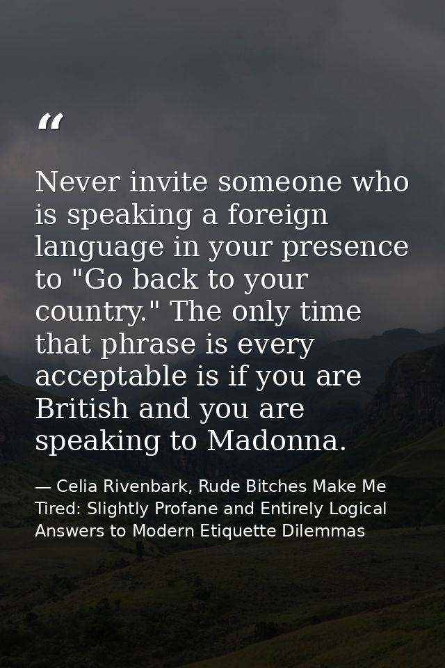 Never invite someone who is speaking a foreign language in your presence to "Go back to your country." The only time tha — Celia Rivenbark, Rude Bitches Make Me Tired: Slightly Profane and Entirely Logical Answers to Modern Etiquette Dilemmas