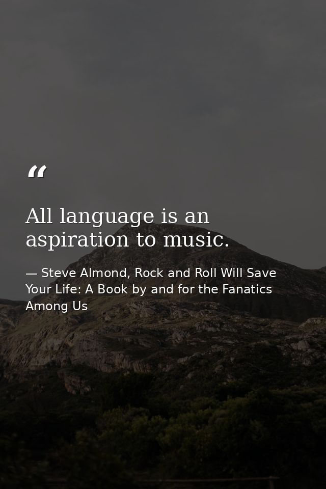 All language is an aspiration to music. — Steve Almond, Rock and Roll Will Save Your Life: A Book by and for the Fanatics Among Us