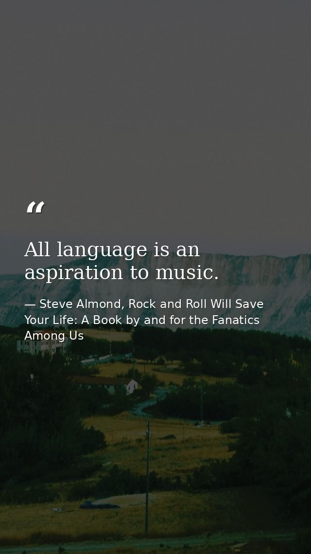 All language is an aspiration to music. — Steve Almond, Rock and Roll Will Save Your Life: A Book by and for the Fanatics Among Us