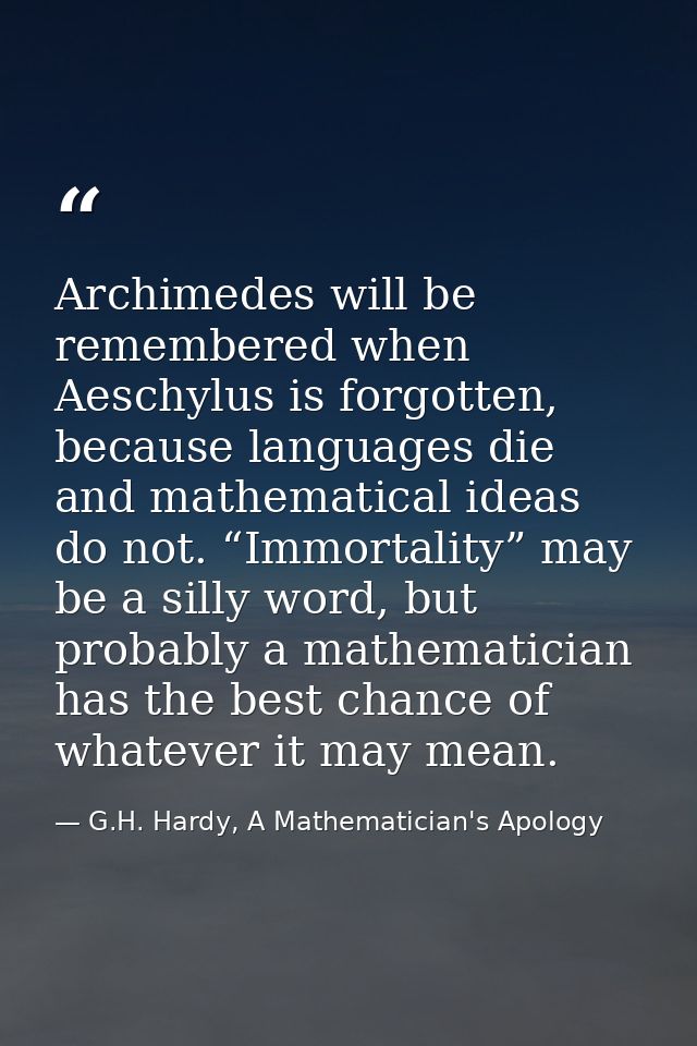 Archimedes will be remembered when Aeschylus is forgotten, because languages die and mathematical ideas do not. “Immorta — G.H. Hardy, A Mathematician's Apology