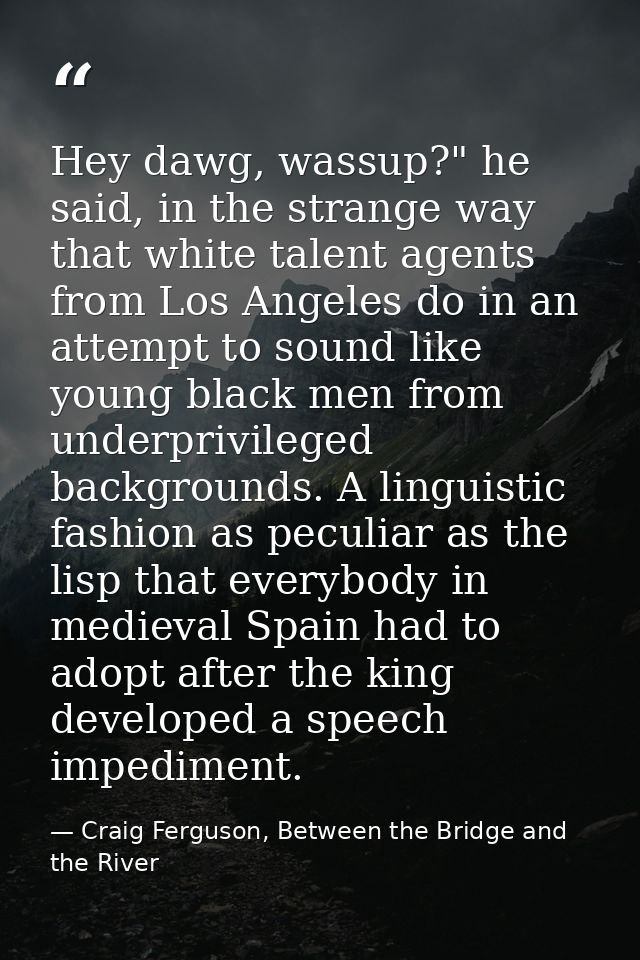 Hey dawg, wassup?" he said, in the strange way that white talent agents from Los Angeles do in an attempt to sound like  — Craig Ferguson, Between the Bridge and the River