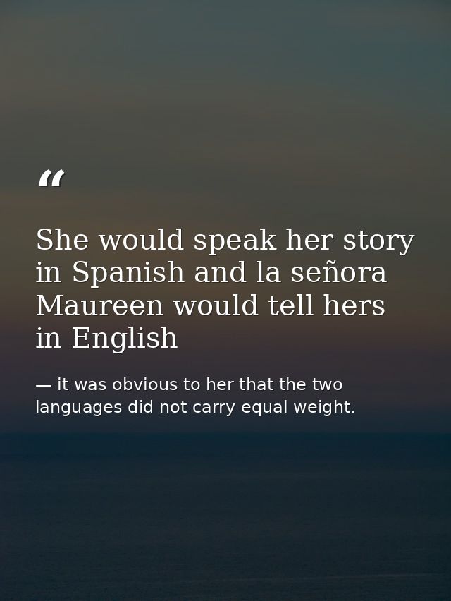 She would speak her story in Spanish and la señora Maureen would tell hers in English — it was obvious to her that the two languages did not carry equal weight.