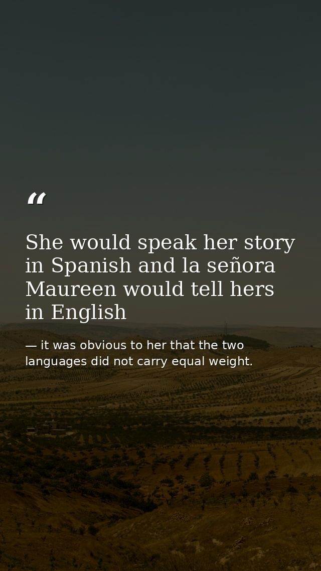 She would speak her story in Spanish and la señora Maureen would tell hers in English — it was obvious to her that the two languages did not carry equal weight.