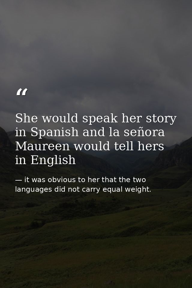 She would speak her story in Spanish and la señora Maureen would tell hers in English — it was obvious to her that the two languages did not carry equal weight.