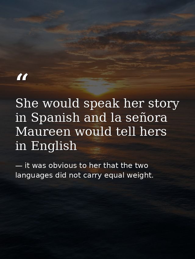 She would speak her story in Spanish and la señora Maureen would tell hers in English — it was obvious to her that the two languages did not carry equal weight.