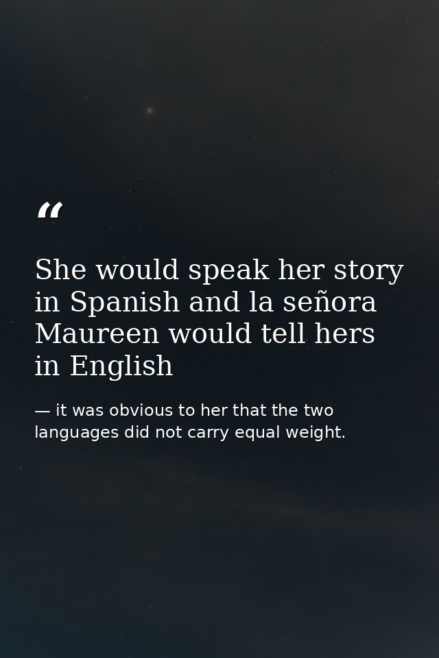 She would speak her story in Spanish and la señora Maureen would tell hers in English — it was obvious to her that the two languages did not carry equal weight.