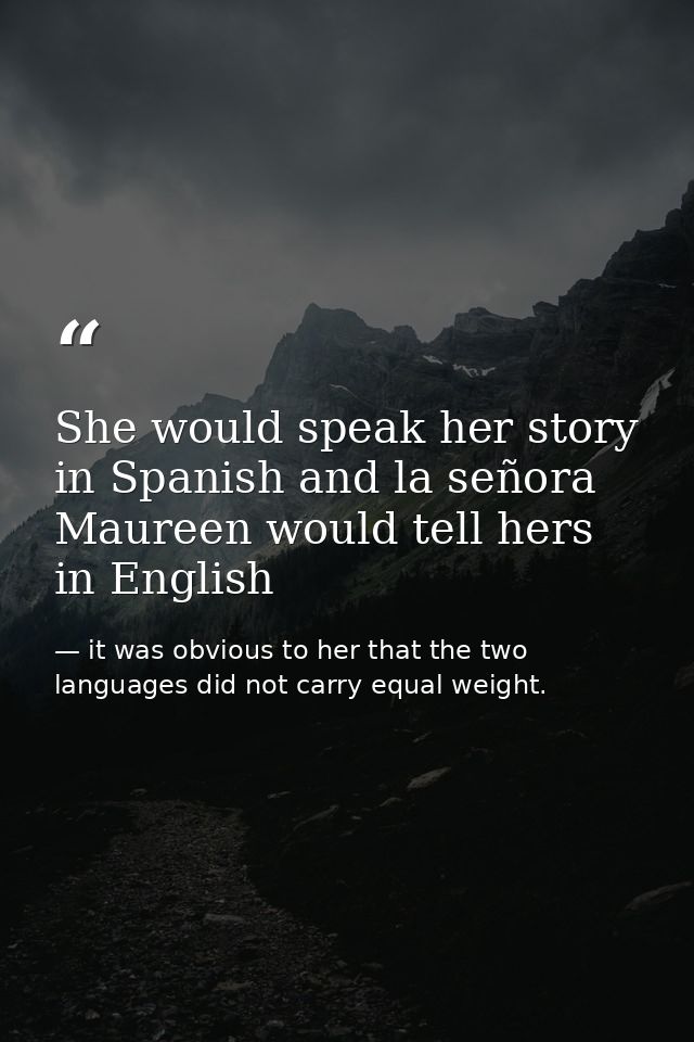 She would speak her story in Spanish and la señora Maureen would tell hers in English — it was obvious to her that the two languages did not carry equal weight.