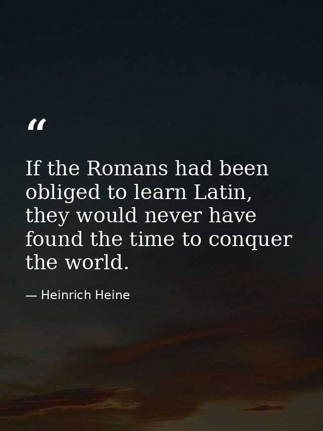 If the Romans had been obliged to learn Latin, they would never have found the time to conquer the world. — Heinrich Heine
