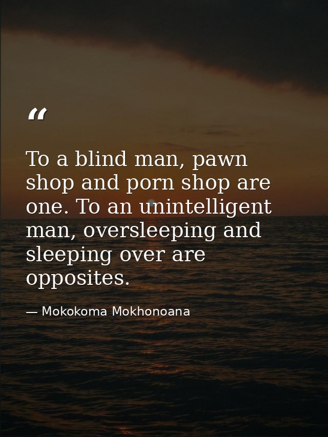 To a blind man, pawn shop and porn shop are one. To an unintelligent man, oversleeping and sleeping over are opposites. — Mokokoma Mokhonoana