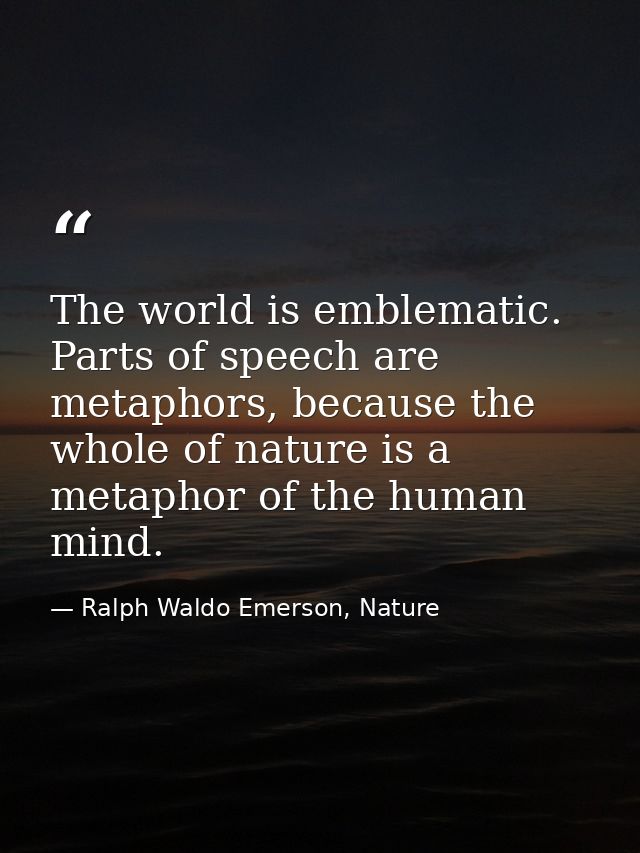 The world is emblematic. Parts of speech are metaphors, because the whole of nature is a metaphor of the human mind. — Ralph Waldo Emerson, Nature