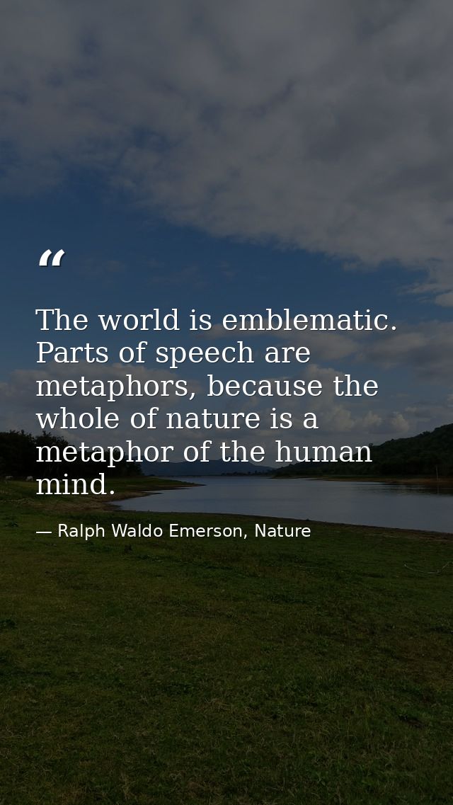 The world is emblematic. Parts of speech are metaphors, because the whole of nature is a metaphor of the human mind. — Ralph Waldo Emerson, Nature