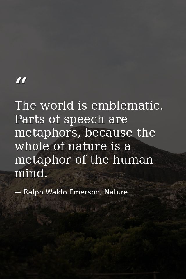 The world is emblematic. Parts of speech are metaphors, because the whole of nature is a metaphor of the human mind. — Ralph Waldo Emerson, Nature