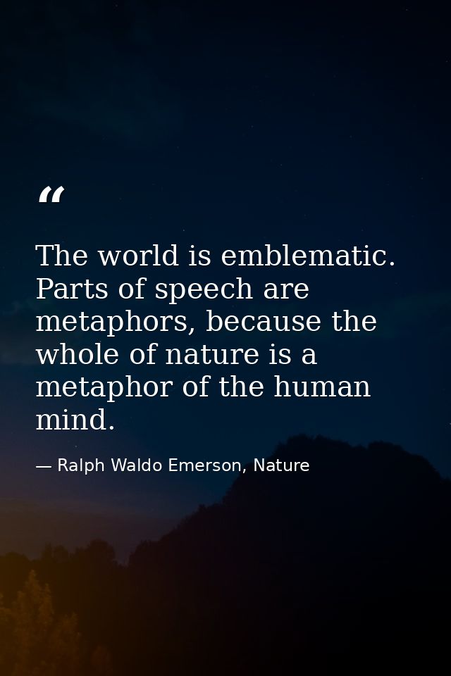 The world is emblematic. Parts of speech are metaphors, because the whole of nature is a metaphor of the human mind. — Ralph Waldo Emerson, Nature