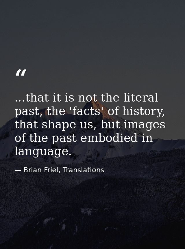 ...that it is not the literal past, the 'facts' of history, that shape us, but images of the past embodied in language. — Brian Friel, Translations