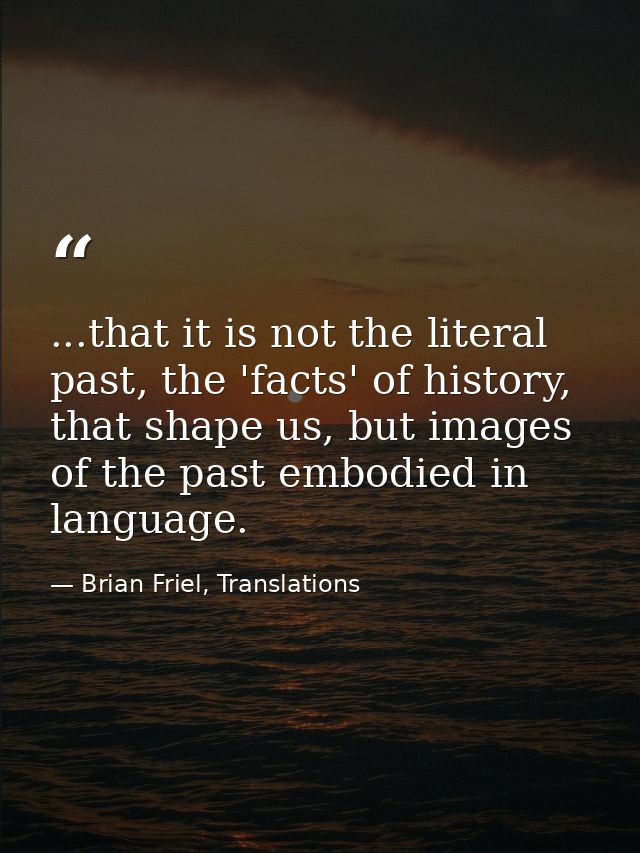 ...that it is not the literal past, the 'facts' of history, that shape us, but images of the past embodied in language. — Brian Friel, Translations