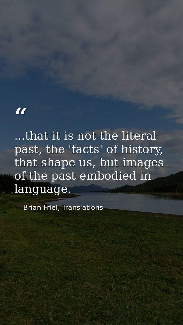 ...that it is not the literal past, the 'facts' of history, that shape us, but images of the past embodied in language. — Brian Friel, Translations