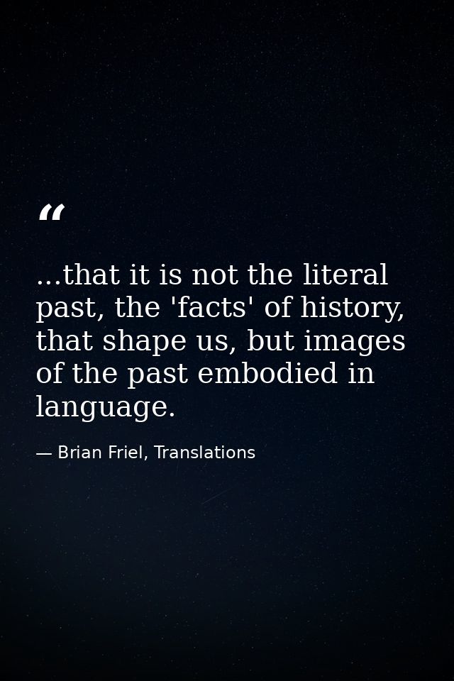 ...that it is not the literal past, the 'facts' of history, that shape us, but images of the past embodied in language. — Brian Friel, Translations