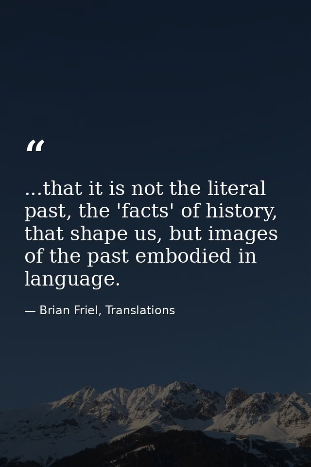 ...that it is not the literal past, the 'facts' of history, that shape us, but images of the past embodied in language. — Brian Friel, Translations