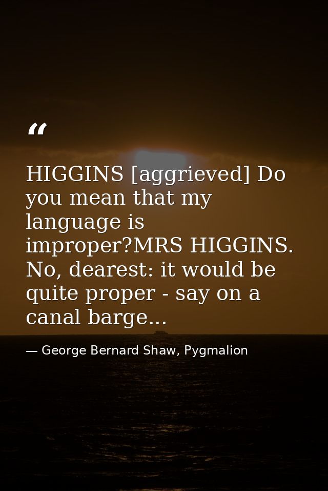 HIGGINS [aggrieved] Do you mean that my language is improper?MRS HIGGINS. No, dearest: it would be quite proper - say on — George Bernard Shaw, Pygmalion