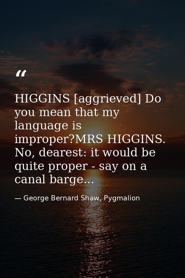 HIGGINS [aggrieved] Do you mean that my language is improper?MRS HIGGINS. No, dearest: it would be quite proper - say on — George Bernard Shaw, Pygmalion