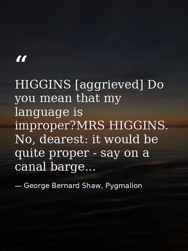 HIGGINS [aggrieved] Do you mean that my language is improper?MRS HIGGINS. No, dearest: it would be quite proper - say on — George Bernard Shaw, Pygmalion