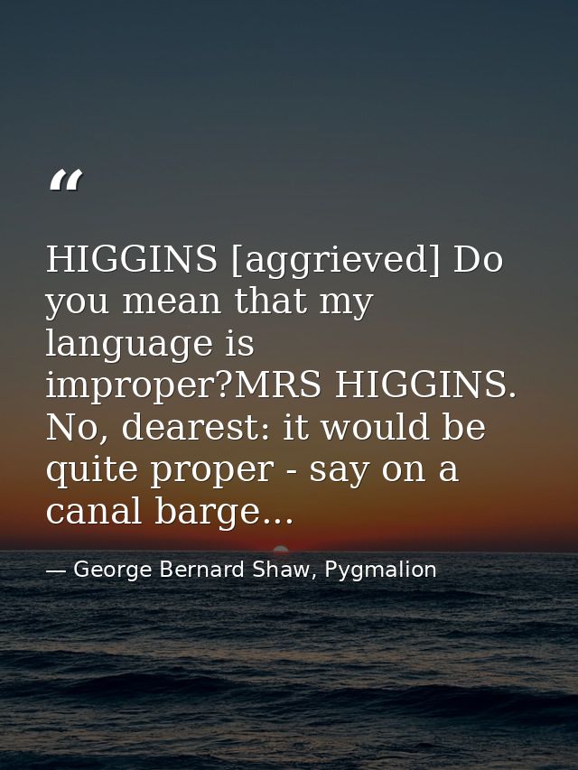 HIGGINS [aggrieved] Do you mean that my language is improper?MRS HIGGINS. No, dearest: it would be quite proper - say on — George Bernard Shaw, Pygmalion