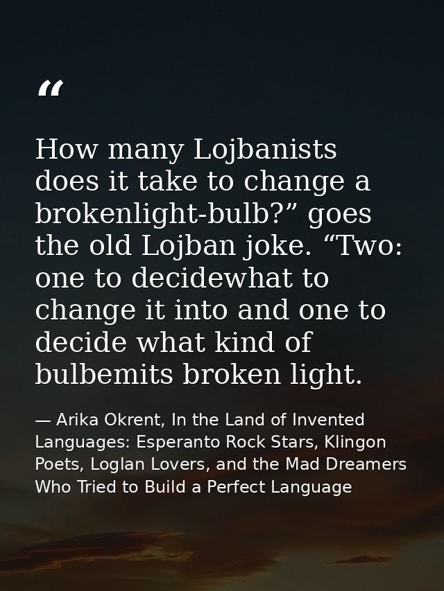 How many Lojbanists does it take to change a brokenlight-bulb?” goes the old Lojban joke. “Two: one to decidewhat to cha — Arika Okrent, In the Land of Invented Languages: Esperanto Rock Stars, Klingon Poets, Loglan Lovers, and the Mad Dreamers Who Tried to Build a Perfect Language