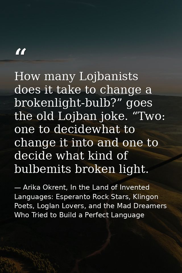 How many Lojbanists does it take to change a brokenlight-bulb?” goes the old Lojban joke. “Two: one to decidewhat to cha — Arika Okrent, In the Land of Invented Languages: Esperanto Rock Stars, Klingon Poets, Loglan Lovers, and the Mad Dreamers Who Tried to Build a Perfect Language