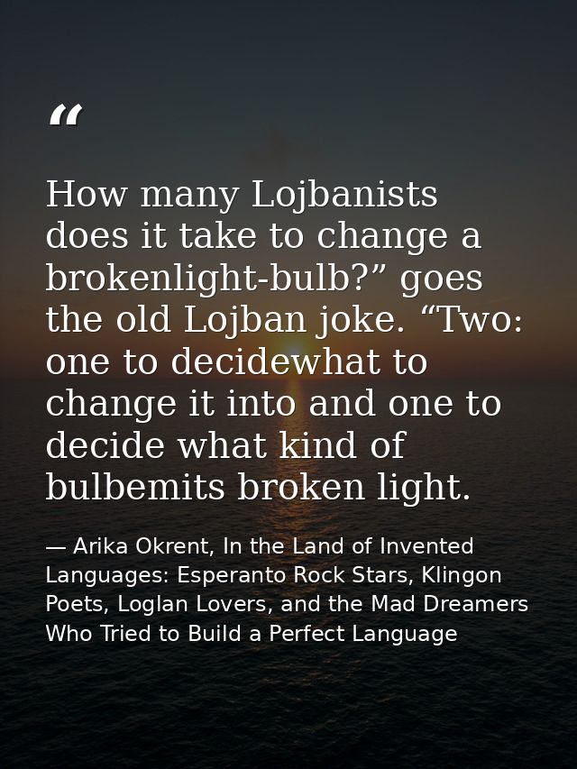 How many Lojbanists does it take to change a brokenlight-bulb?” goes the old Lojban joke. “Two: one to decidewhat to cha — Arika Okrent, In the Land of Invented Languages: Esperanto Rock Stars, Klingon Poets, Loglan Lovers, and the Mad Dreamers Who Tried to Build a Perfect Language