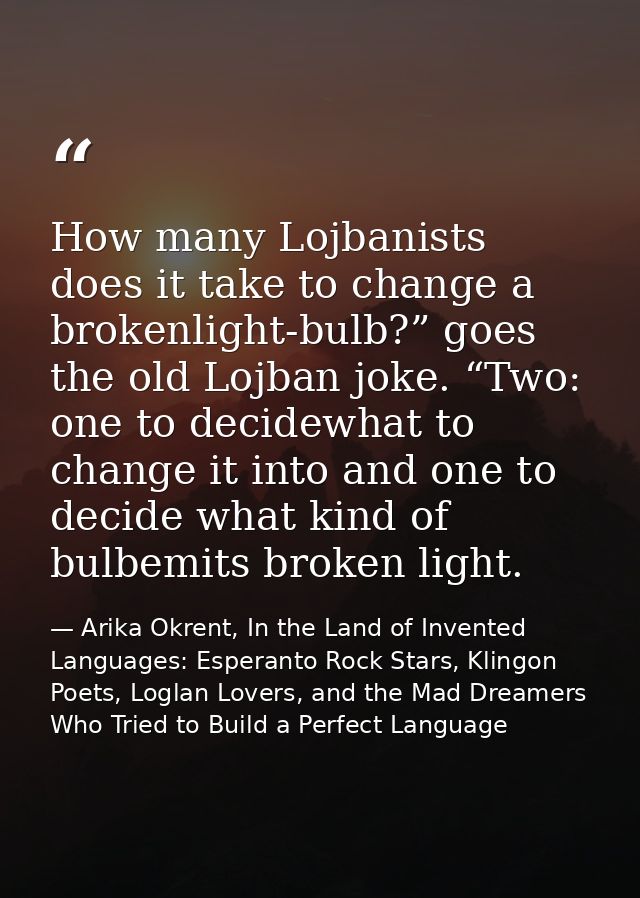 How many Lojbanists does it take to change a brokenlight-bulb?” goes the old Lojban joke. “Two: one to decidewhat to cha — Arika Okrent, In the Land of Invented Languages: Esperanto Rock Stars, Klingon Poets, Loglan Lovers, and the Mad Dreamers Who Tried to Build a Perfect Language