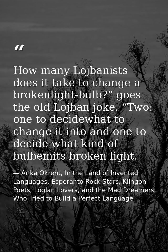 How many Lojbanists does it take to change a brokenlight-bulb?” goes the old Lojban joke. “Two: one to decidewhat to cha — Arika Okrent, In the Land of Invented Languages: Esperanto Rock Stars, Klingon Poets, Loglan Lovers, and the Mad Dreamers Who Tried to Build a Perfect Language