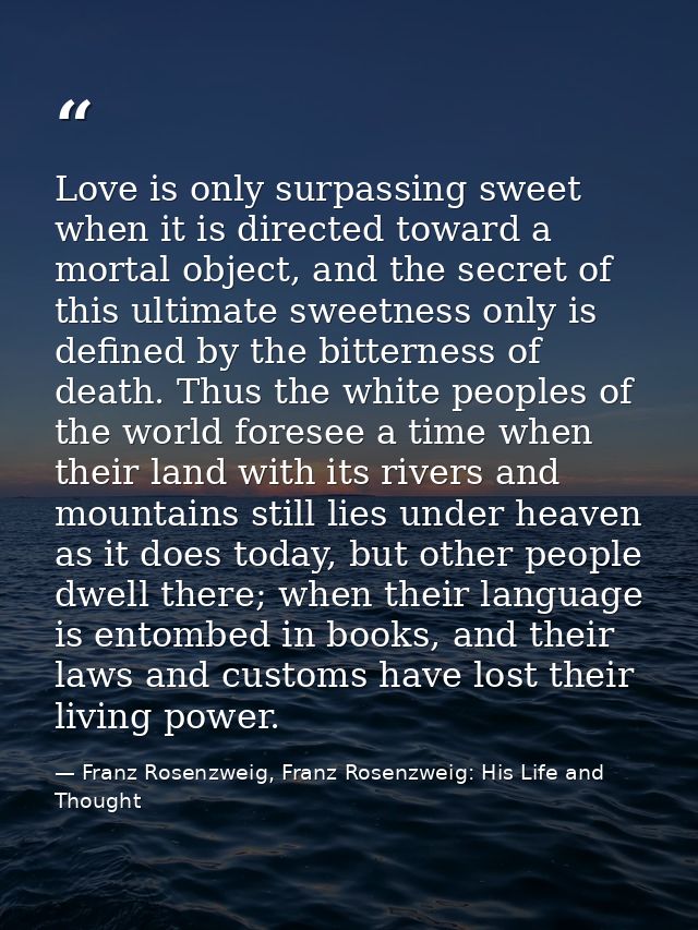 Love is only surpassing sweet when it is directed toward a mortal object, and the secret of this ultimate sweetness only — Franz Rosenzweig, Franz Rosenzweig: His Life and Thought