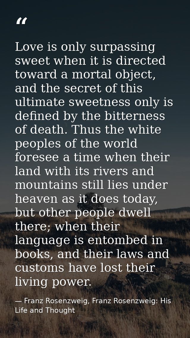 Love is only surpassing sweet when it is directed toward a mortal object, and the secret of this ultimate sweetness only — Franz Rosenzweig, Franz Rosenzweig: His Life and Thought