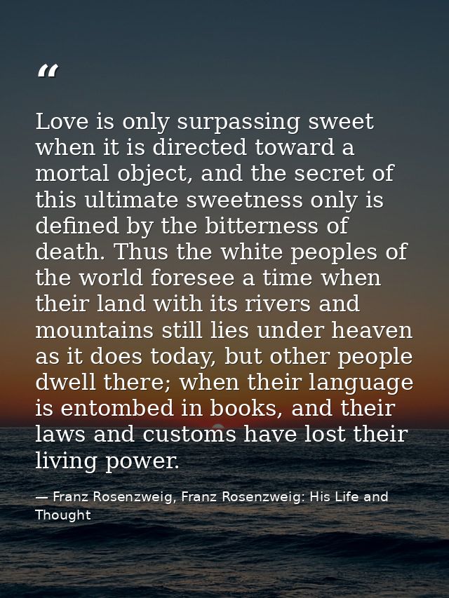 Love is only surpassing sweet when it is directed toward a mortal object, and the secret of this ultimate sweetness only — Franz Rosenzweig, Franz Rosenzweig: His Life and Thought