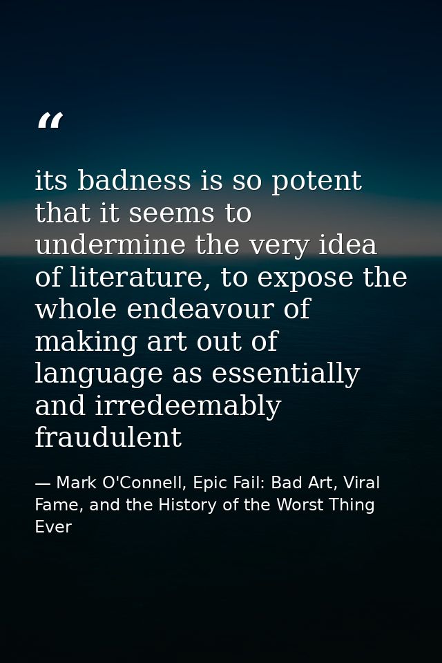 its badness is so potent that it seems to undermine the very idea of literature, to expose the whole endeavour of making — Mark O'Connell, Epic Fail: Bad Art, Viral Fame, and the History of the Worst Thing Ever