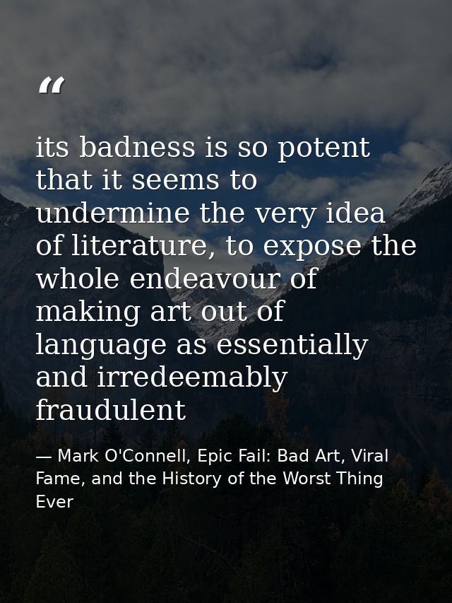 its badness is so potent that it seems to undermine the very idea of literature, to expose the whole endeavour of making — Mark O'Connell, Epic Fail: Bad Art, Viral Fame, and the History of the Worst Thing Ever