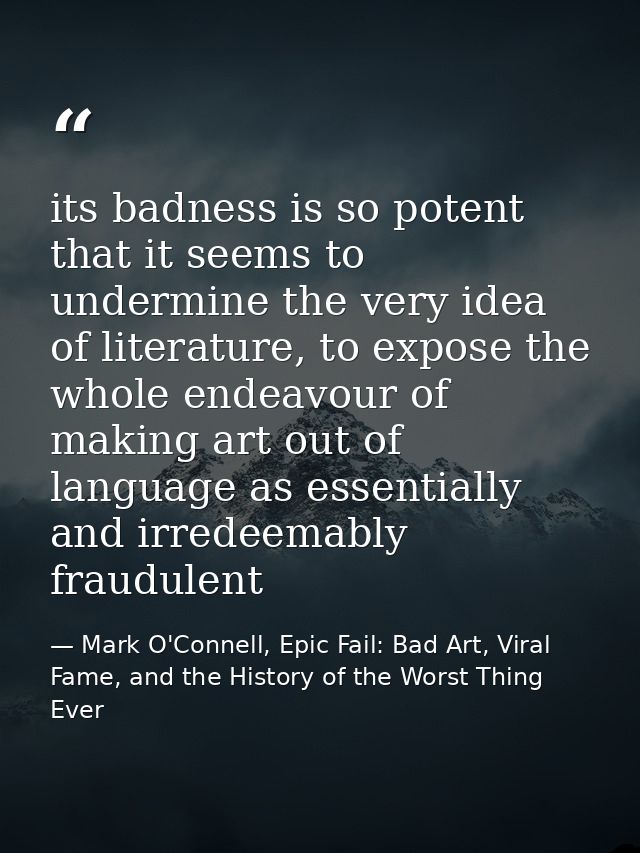 its badness is so potent that it seems to undermine the very idea of literature, to expose the whole endeavour of making — Mark O'Connell, Epic Fail: Bad Art, Viral Fame, and the History of the Worst Thing Ever