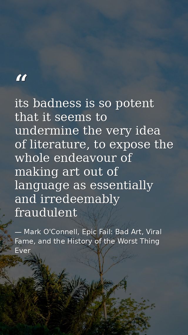 its badness is so potent that it seems to undermine the very idea of literature, to expose the whole endeavour of making — Mark O'Connell, Epic Fail: Bad Art, Viral Fame, and the History of the Worst Thing Ever