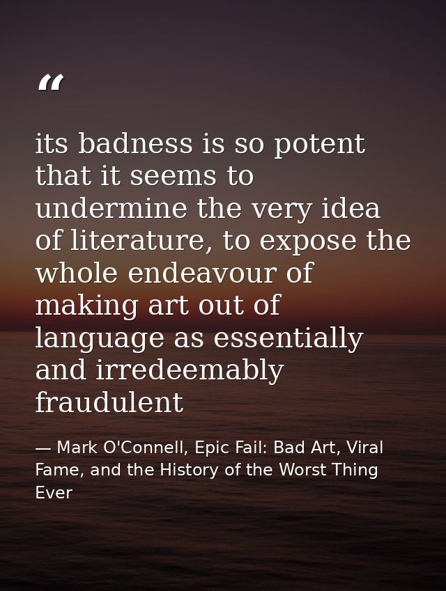 its badness is so potent that it seems to undermine the very idea of literature, to expose the whole endeavour of making — Mark O'Connell, Epic Fail: Bad Art, Viral Fame, and the History of the Worst Thing Ever