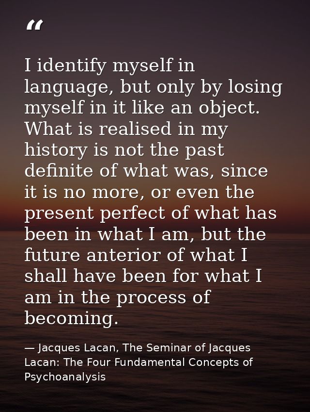 I identify myself in language, but only by losing myself in it like an object. What is realised in my history is not the — Jacques Lacan, The Seminar of Jacques Lacan: The Four Fundamental Concepts of Psychoanalysis