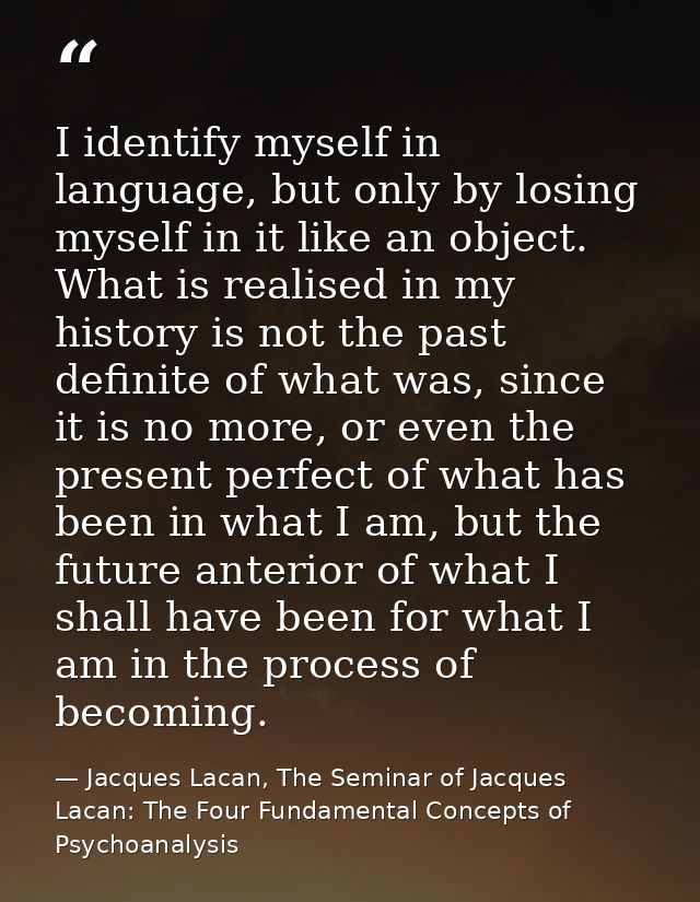 I identify myself in language, but only by losing myself in it like an object. What is realised in my history is not the — Jacques Lacan, The Seminar of Jacques Lacan: The Four Fundamental Concepts of Psychoanalysis